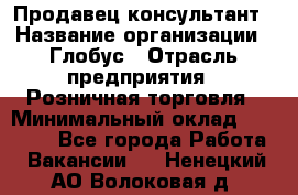 Продавец-консультант › Название организации ­ Глобус › Отрасль предприятия ­ Розничная торговля › Минимальный оклад ­ 17 000 - Все города Работа » Вакансии   . Ненецкий АО,Волоковая д.